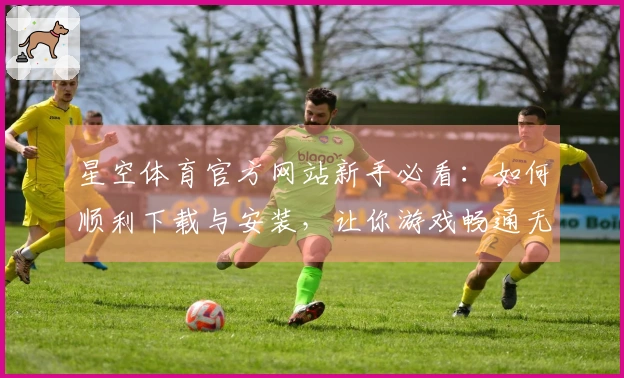星空体育官方网站新手必看：如何顺利下载与安装，让你游戏畅通无阻