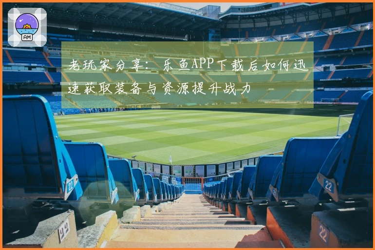 老玩家分享：乐鱼APP下载后如何迅速获取装备与资源提升战力