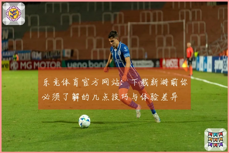 乐竞体育官方网站：下载新游前你必须了解的几点技巧与体验差异