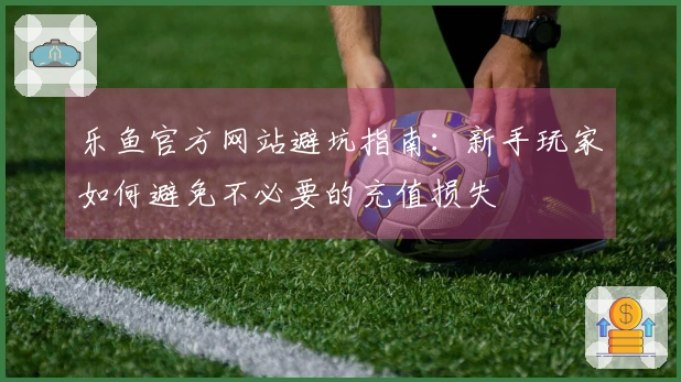 乐鱼官方网站避坑指南：新手玩家如何避免不必要的充值损失