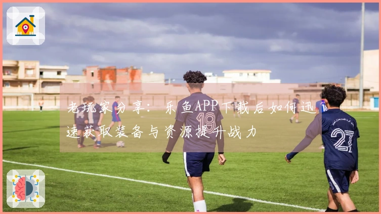 老玩家分享：乐鱼APP下载后如何迅速获取装备与资源提升战力