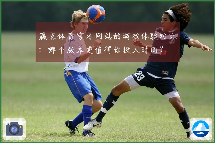 赢点体育官方网站的游戏体验对比：哪个版本更值得你投入时间？