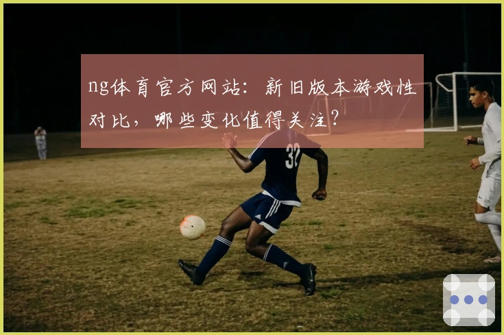 ng体育官方网站：新旧版本游戏性对比，哪些变化值得关注？