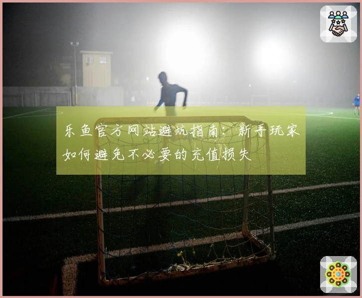 乐鱼官方网站避坑指南：新手玩家如何避免不必要的充值损失