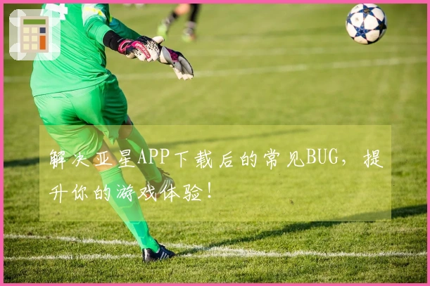解决亚星APP下载后的常见BUG,提升你的游戏体验!