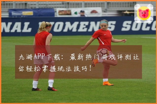 九游APP下载：最新热门游戏评测让你轻松掌握玩法技巧！